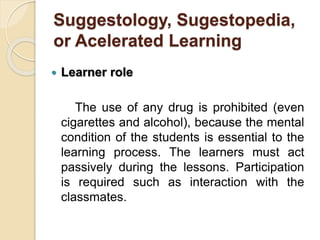 Suggestology, Sugestopedia,
or Acelerated Learning
 Learner role
The use of any drug is prohibited (even
cigarettes and alcohol), because the mental
condition of the students is essential to the
learning process. The learners must act
passively during the lessons. Participation
is required such as interaction with the
classmates.
 