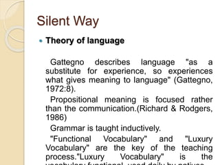 Silent Way
 Theory of language
Gattegno describes language "as a
substitute for experience, so experiences
what gives meaning to language" (Gattegno,
1972:8).
Propositional meaning is focused rather
than the communication.(Richard & Rodgers,
1986)
Grammar is taught inductively.
"Functional Vocabulary" and "Luxury
Vocabulary" are the key of the teaching
process."Luxury Vocabulary" is the
 