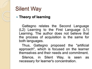 Silent Way
 Theory of learning
Gattegno relates the Second Language
(L2) Learning to the First Language (L1)
Learning. The author does not believe that
the process of acquisition is the same for
both languages.
Thus, Gattegno proposed the "artificial
approach", which is focused on the learner
themselves and their needs and commitment.
Silence, in Silent Way, is seen as
necessary for learner's concentration.
 