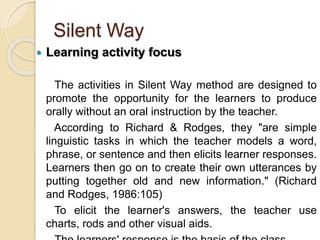 Silent Way
 Learning activity focus
The activities in Silent Way method are designed to
promote the opportunity for the learners to produce
orally without an oral instruction by the teacher.
According to Richard & Rodges, they "are simple
linguistic tasks in which the teacher models a word,
phrase, or sentence and then elicits learner responses.
Learners then go on to create their own utterances by
putting together old and new information." (Richard
and Rodges, 1986:105)
To elicit the learner's answers, the teacher use
charts, rods and other visual aids.
 