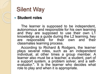 Silent Way
 Student roles
The learner is supposed to be independent,
autonomous and responsible for his own learning
and they are supposed to use their own L1
knowledge as a guide during the L2 learning. hey
are responsible for their own and their
classmates learning process.
According to Richard & Rodgers, the learner
plays several roles, such as an independent
individual, at other times a group member. A
learner also must be a teacher, a student, part of
a support system, a problem solver, and a self-
evaluator.". It is the learner who decides what
role to play and when it is appropriate.
 