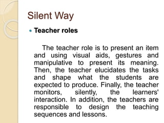 Silent Way
 Teacher roles
The teacher role is to present an item
and using visual aids, gestures and
manipulative to present its meaning.
Then, the teacher elucidates the tasks
and shape what the students are
expected to produce. Finally, the teacher
monitors, silently, the learners'
interaction. In addition, the teachers are
responsible to design the teaching
sequences and lessons.
 