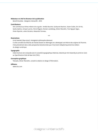 Rédacteur en chef et directeur de la publication
  Benoît Drouillat, *designers interactifs*, 2010

Contributeurs
  Ont contribué aux fiches métiers de ce guide : Amélie Boucher, Guillaume Brachon, Xavier Collet, Eric Di Pol,
  Sacha Gattino, Arnaud Lacroix, Pierre Magnol, Romain Landsberg, Olivier Marcellin, Tran Nguyen Ngoc,
  Vivien Ripoche, Julien Strulens, Alexandre Tonneau.

                                                              ***
Illustrations
    Ernst Haeckel (1834­1919†), biologiste & philosophe allemand.
    Il a fait connaître les théories de Charles Darwin en Allemagne et a développé une théorie des origines de l’homme.
    C’est précisément dans cette perspective évolutionniste que s’inscrivent métaphoriquement les métiers
    du design numérique.

Typographie
  Cette brochure est composée avec le caractère typographique National, dessiné par Kris Sowersby et primé en 2007
  au Type Directors Club de New York (TDC).

Conception graphique
  Textualis, Olivier Marcellin, conseil & création en design d’information.

Diffusion
   www.lulu.com
 