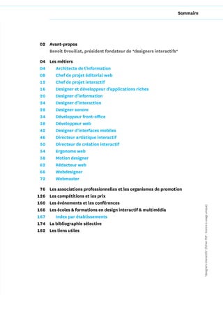 Sommaire




02 Avant-propos
   Benoît Drouillat, président fondateur de *designers interactifs*

04 Les métiers
04    Architecte de l’information
08    Chef de projet éditorial web
12    Chef de projet interactif
16    Designer et développeur d’applications riches
20    Designer d’information
24    Designer d’interaction
28    Designer sonore
34    Développeur front-office
38    Développeur web
42    Designer d’interfaces mobiles
46    Directeur artistique interactif
50    Directeur de création interactif
54    Ergonome web
58    Motion designer
62    Rédacteur web
66    Webdesigner
72    Webmaster

 76   Les associations professionnelles et les organismes de promotion
126   Les compétitions et les prix
160   Les événements et les conférences                                          *designers interactifs* (fichier PDF : licence à usage unique)
166   Les écoles & formations en design interactif & multimédia
167      Index par établissements
174   La bibliographie sélective
182   Les liens utiles
 
