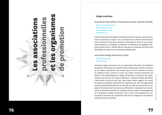 et les organismes
                           Design numérique




     professionnelles
     Les associations
                         Association francophone d’interaction homme-machine (AFIHM)
                           385 rue de la Bibliothèque
                           38041 Grenoble Cedex




     de promotion
                           secretaire@afihm.org
                           www.afihm.org

                         L’AFIHM, association francophone d’interaction homme­machine, a pour but prin­
                         cipal de promouvoir le savoir et les connaissances du domaine de l’interaction
                         homme­machine et des divers domaines concourants au savoir et aux connais­
                         sances facilitant la conception, la réalisation et l’évaluation des systèmes inter­
                         actifs actuels et futurs. L’AFIHM offre aux chercheurs et praticiens de l’IHM un lieu
                         d’échange et de savoir sur leurs domaines professionnels.


                         Interaction Design Association (IxDA)
                           feedback@ixda.org
                           www.ixda.org

                         Interaction Design Association est une organisation informelle dont l’adhésion
                         est gratuite. Elle s’appuie sur la passion de ses membres pour remplir les besoins
                         de son réseau international. Elle compte plus de 10 000 membres et environ
                         70 chapitres locaux à travers le monde. Son réseau concentre activement ses
                         efforts sur les problématiques du design d’interaction en direction des profes­




                                                                                                                 *designers interactifs* (fichier PDF : licence à usage unique)
                         sionnels, quel que soit leur niveau d’expérience. Interaction Design Association
                         a été fondée en 2003 par Rick Cecil, David Heller, Challis Hodge et Jim Jarrett
                         en réponse au plaidoyer vibrant de Bruce Tognazzini pour créer une organisation
                         professionnelle désintéressée afin de répondre aux défis que rencontrent les de­
                         signers d’interaction dans leur parcours professionnel. L’association est convain­
                         cue de la nécessité d’améliorer la condition humaine à travers le développement
                         de la discipline du design d’interaction. Pour ce faire, elle rassemble une com­
                         munauté de personnes qui soutiennent cette vision et s’appuie sur les initiatives
                         individuelles de ses membres.




76                                                                                                     77
 