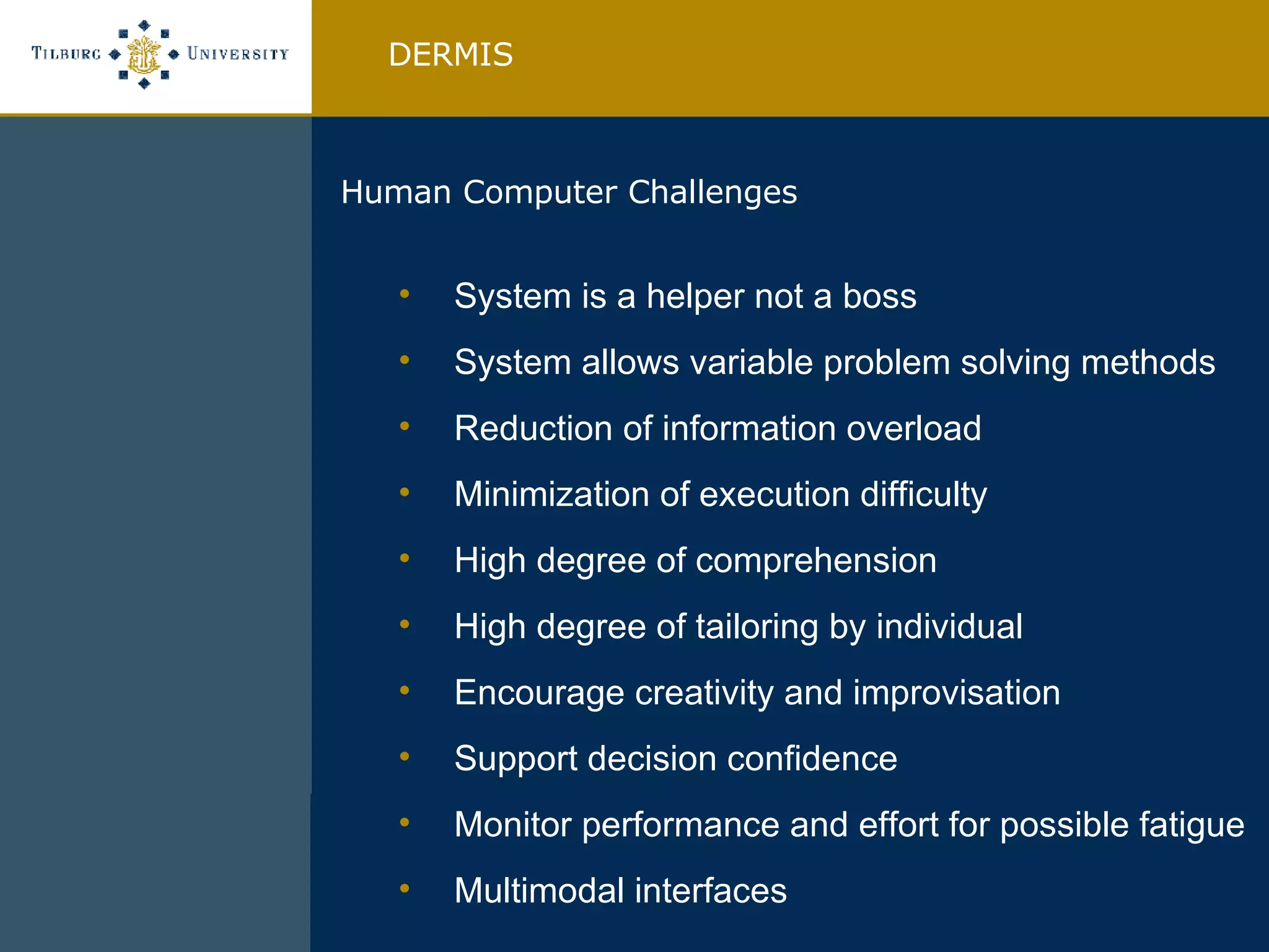 System is a helper not a boss System allows variable problem solving methods Reduction of information overload Minimization of execution difficulty High degree of comprehension High degree of tailoring by individual Encourage creativity and improvisation Support decision confidence Monitor performance and effort for possible fatigue Multimodal interfaces DERMIS Human Computer Challenges  