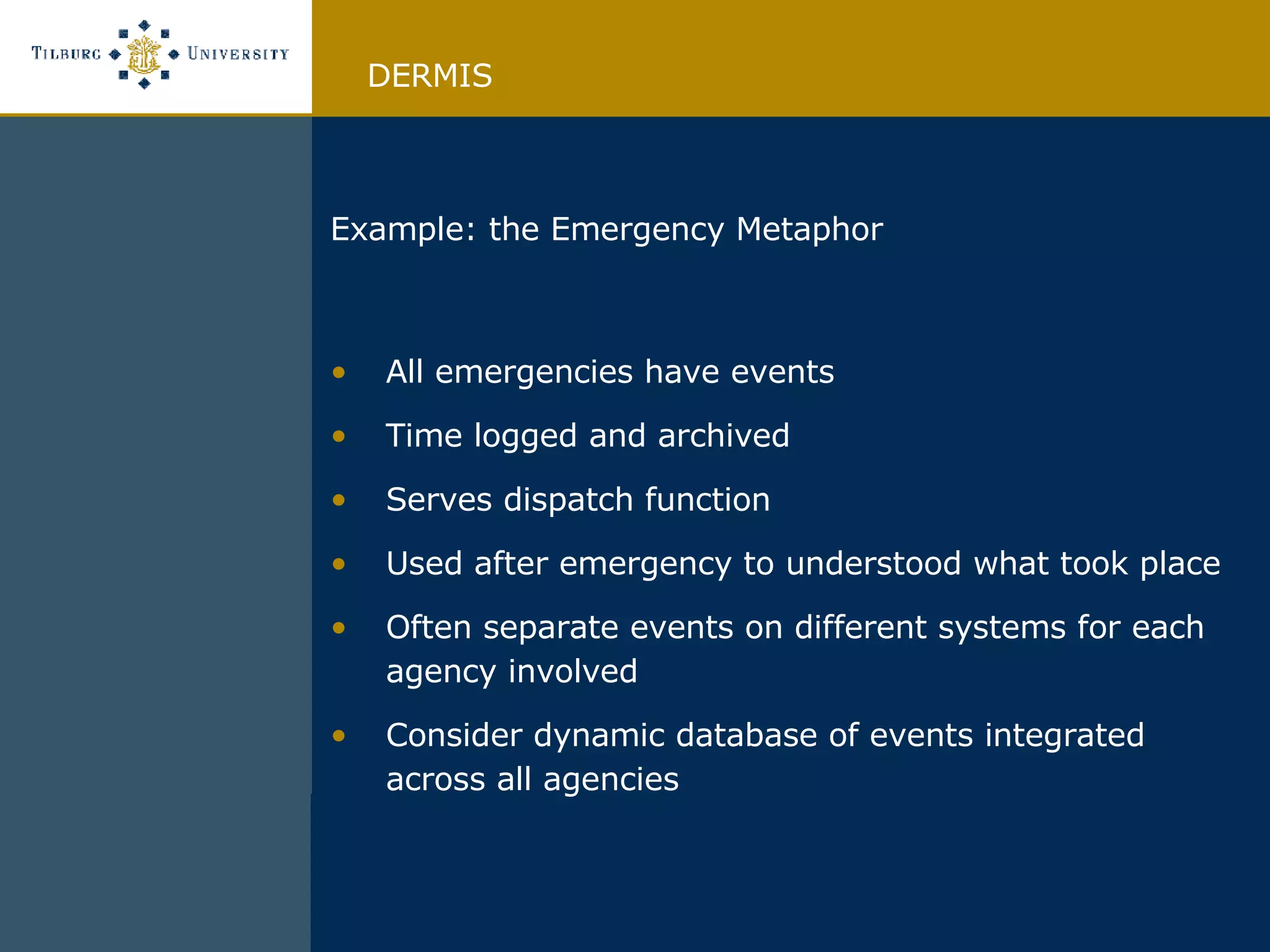 Example: the Emergency Metaphor All emergencies have events Time logged and archived Serves dispatch function Used after emergency to understood what took place Often separate events on different systems for each agency involved Consider dynamic database of events integrated across all agencies DERMIS 