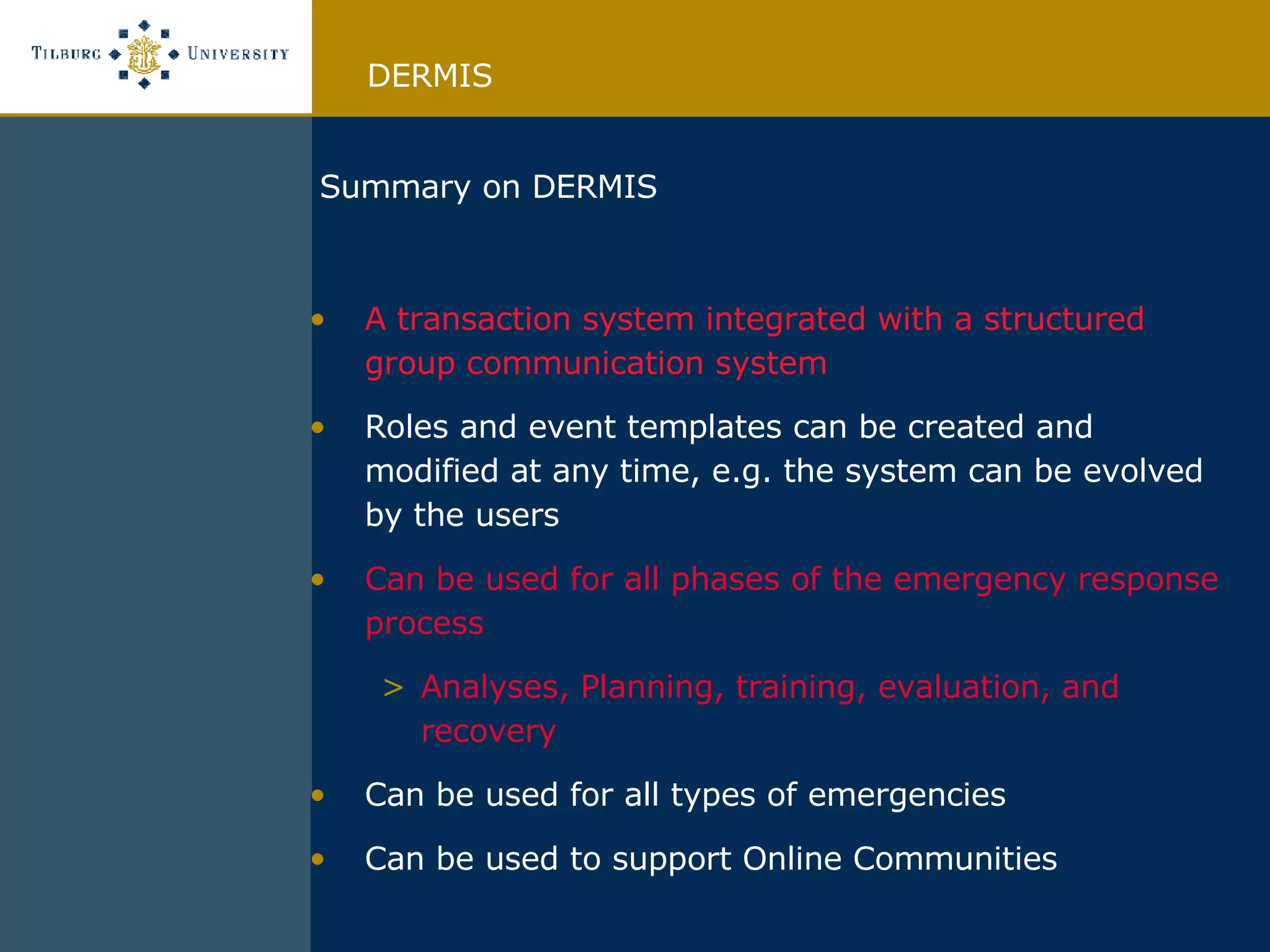 Summary on DERMIS A transaction system integrated with a structured group communication system Roles and event templates can be created and modified at any time, e.g. the system can be evolved by the users Can be used for all phases of the emergency response process Analyses, Planning, training, evaluation, and recovery Can be used for all types of emergencies Can be used to support Online Communities DERMIS 