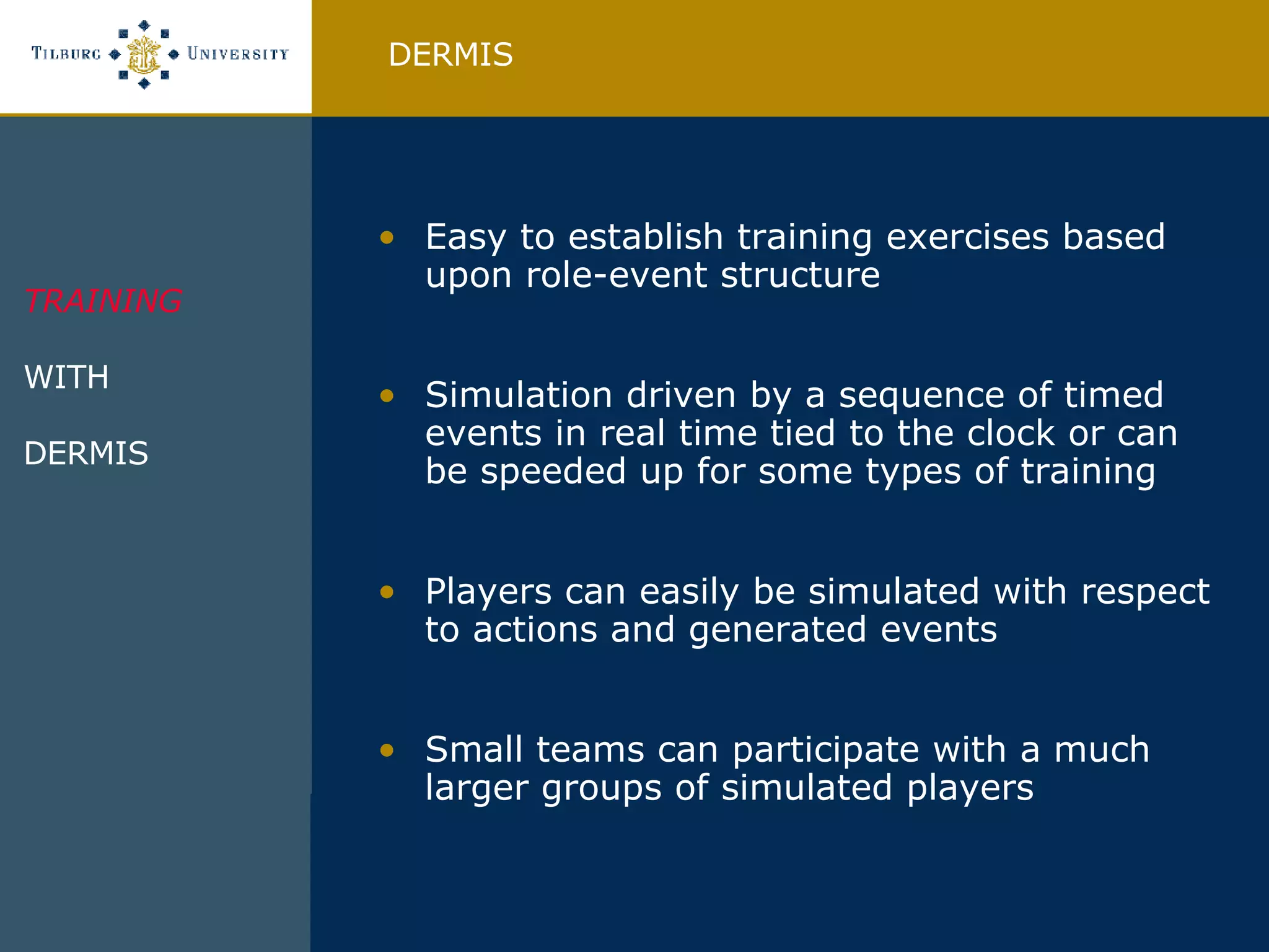 Easy to establish training exercises based upon role-event structure Simulation driven by a sequence of timed events in real time tied to the clock or can be speeded up for some types of training Players can easily be simulated with respect to actions and generated events Small teams can participate with a much larger groups of simulated players DERMIS TRAINING WITH DERMIS  