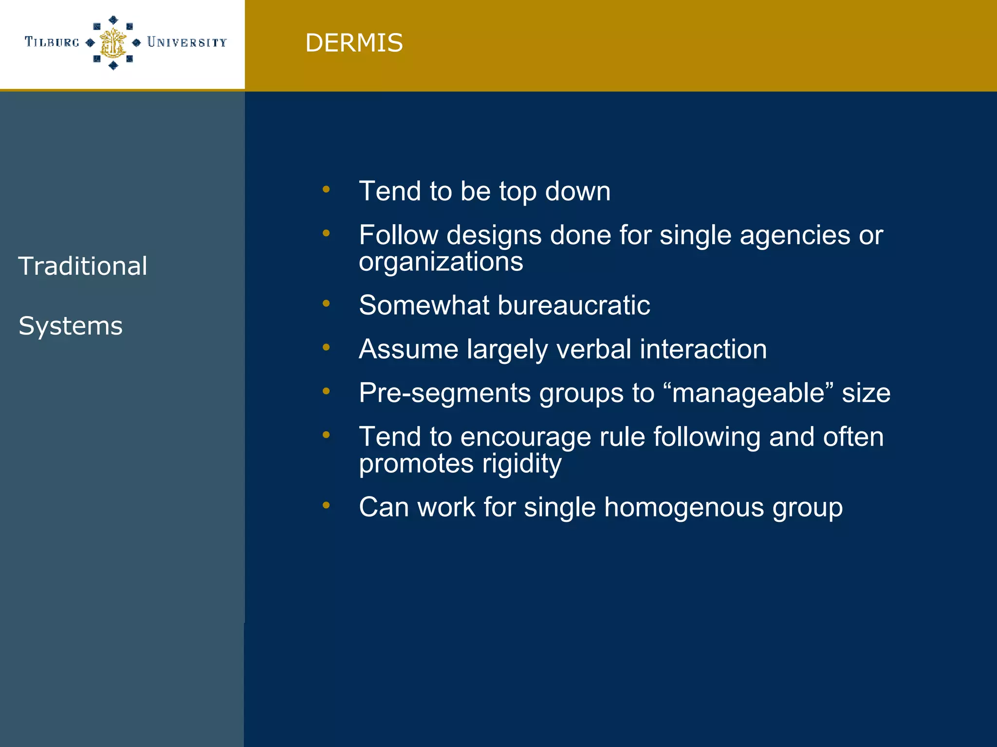Tend to be top down Follow designs done for single agencies or organizations Somewhat bureaucratic Assume largely verbal interaction Pre-segments groups to “manageable” size Tend to encourage rule following and often promotes rigidity Can work for single homogenous group  DERMIS Traditional Systems  