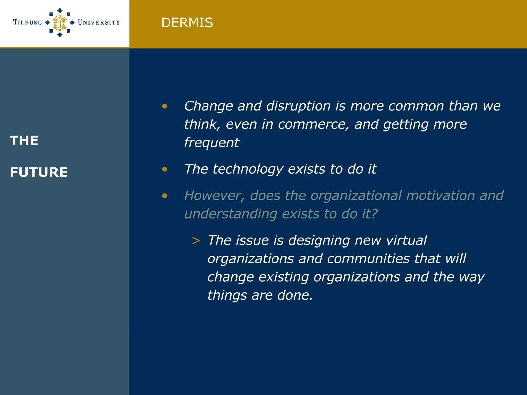 Change and disruption is more common than we think, even in commerce, and getting more frequent The technology exists to do it However, does the organizational motivation and understanding exists to do it? The issue is designing new virtual organizations and communities that will change existing organizations and the way things are done. DERMIS THE FUTURE  