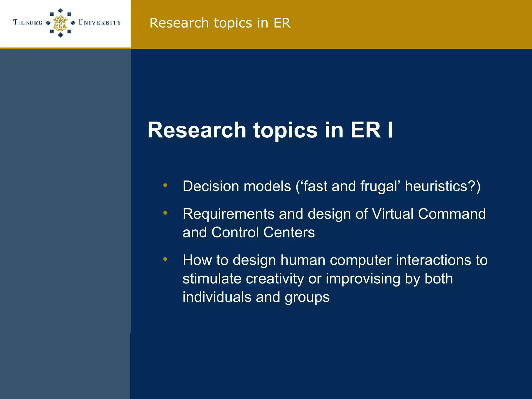 Decision models (‘fast and frugal’ heuristics?) Requirements and design of Virtual Command and Control Centers How to design human computer interactions to stimulate creativity or improvising by both individuals and groups Research topics in ER I Research topics in ER 