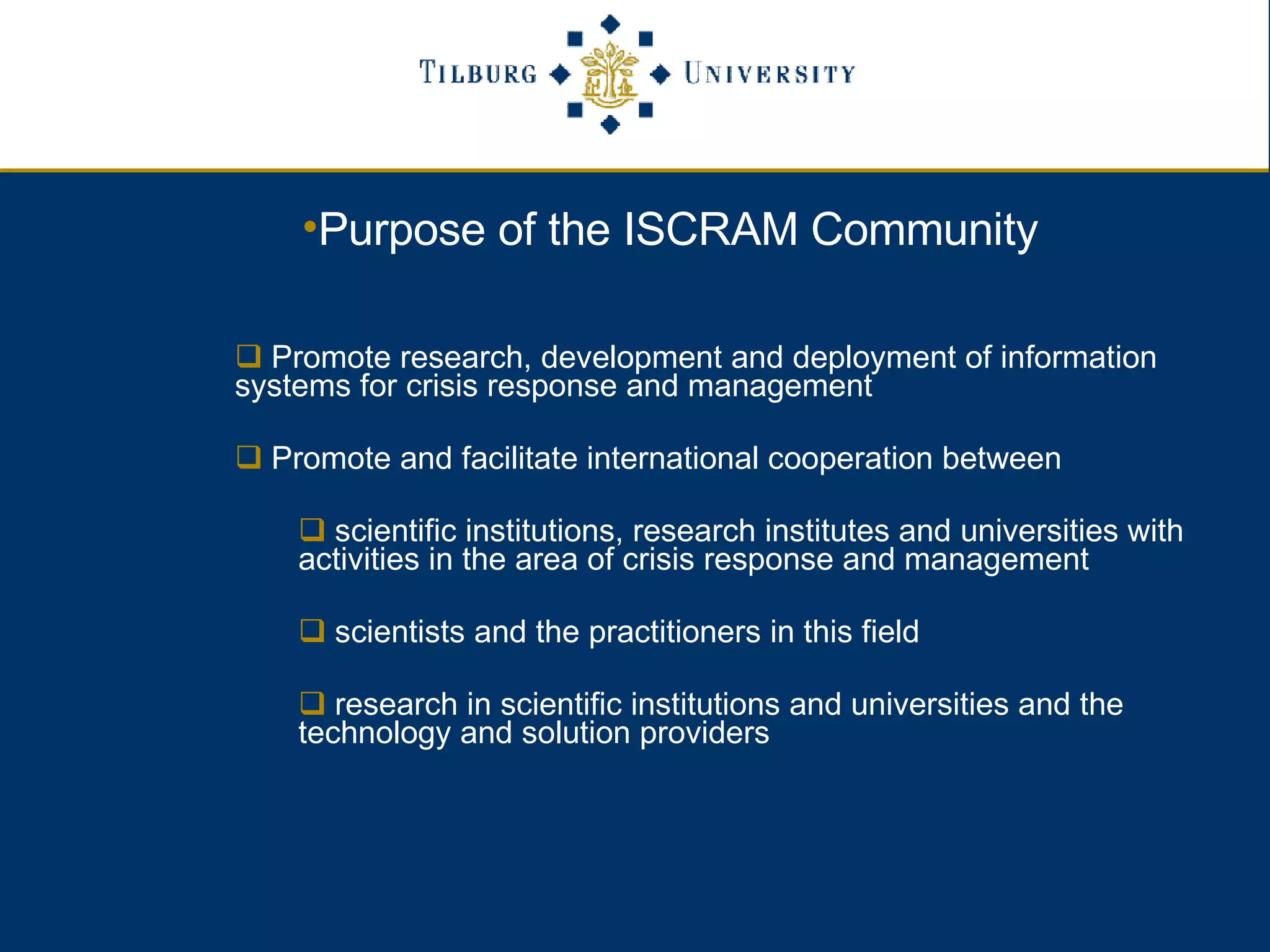 Purpose of the ISCRAM Community Promote research, development and deployment of information  systems for crisis response and management Promote and facilitate international cooperation between  scientific institutions, research institutes and universities with activities in the area of crisis response and management scientists and the practitioners in this field  research in scientific institutions and universities and the technology and solution providers 