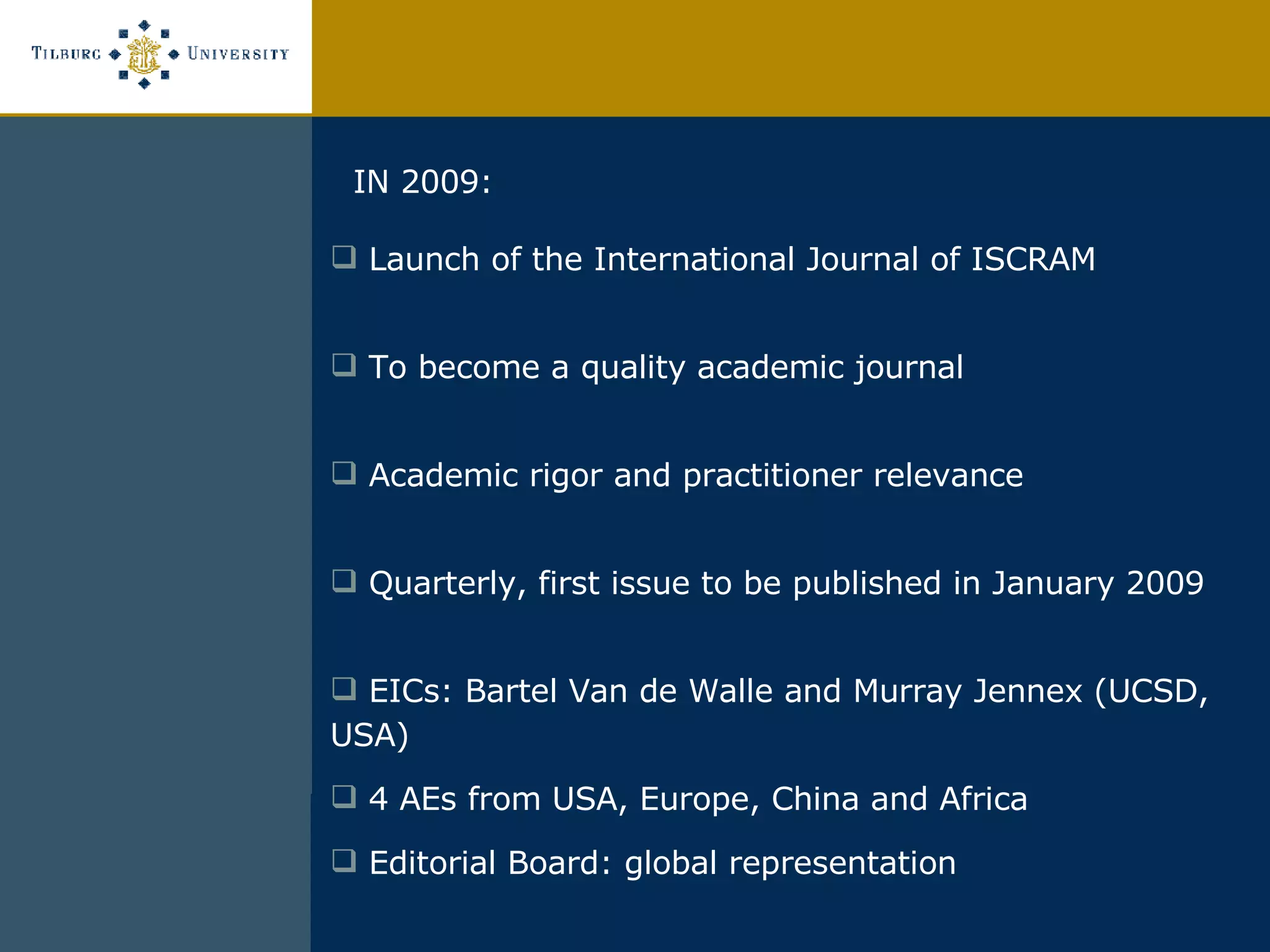 IN 2009:  Launch of the International Journal of ISCRAM To become a quality academic journal Academic rigor and practitioner relevance Quarterly, first issue to be published in January 2009 EICs: Bartel Van de Walle and Murray Jennex (UCSD, USA) 4 AEs from USA, Europe, China and Africa Editorial Board: global representation 