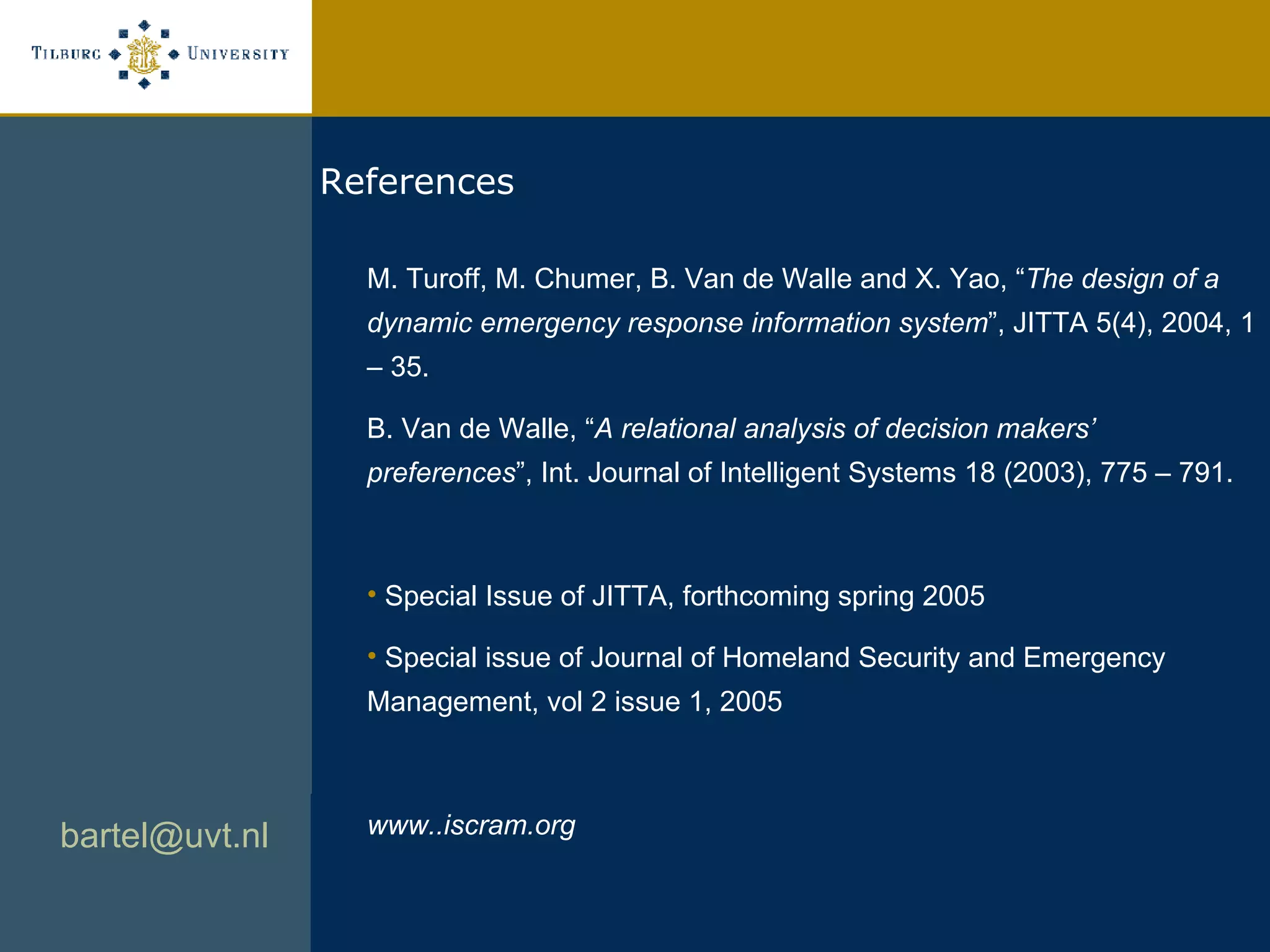 [email_address]   References M. Turoff, M. Chumer, B. Van de Walle and X. Yao, “ The design of a dynamic emergency response information system ”, JITTA 5(4), 2004, 1 – 35. B. Van de Walle, “ A relational analysis of decision makers’ preferences ”, Int. Journal of Intelligent Systems 18 (2003), 775 – 791.  Special Issue of JITTA, forthcoming spring 2005 Special issue of Journal of Homeland Security and Emergency Management, vol 2 issue 1, 2005  www..iscram.org 