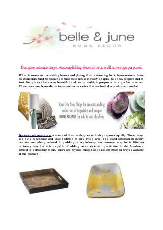 Designer ottoman trays: Accomplishing decorative as well as storage purposes
When it comes to decorating homes and giving them a stunning look, home owners leave
no stone unturned to make sure that their house is really unique. To do so, people tend to
look for pieces that seem beautiful and serve multiple purposes in a perfect manner.
There are some home décor items and accessories that are both decorative and useful.

Designer ottoman trays are one of them as they serve both purposes equally. These trays
can be a functional and cool addition to any living area. The word ottoman basically
denotes something related to padding or upholstery. An ottoman tray looks like an
ordinary tray but it is capable of adding more style and perfection to the furniture,
settled in a drawing room. There are myriad shapes and sizes of ottoman trays available
in the market.

 