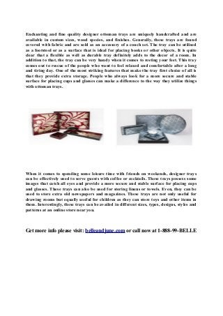 Enchanting and fine quality designer ottoman trays are uniquely handcrafted and are
available in custom sizes, wood species, and finishes. Generally, these trays are found
covered with fabric and are sold as an accessory of a couch set. The tray can be utilised
as a footstool or as a surface that is ideal for placing books or other objects. It is quite
clear that a flexible as well as durable tray definitely adds to the decor of a room. In
addition to that, the tray can be very handy when it comes to resting your feet. This tray
comes out to rescue of the people who want to feel relaxed and comfortable after a long
and tiring day. One of the most striking features that make the tray first choice of all is
that they provide extra storage. People who always look for a more secure and stable
surface for placing cups and glasses can make a difference to the way they utilize things
with ottoman trays.

When it comes to spending some leisure time with friends on weekends, designer trays
can be effectively used to serve guests with coffee or cocktails. These trays possess some
images that catch all eyes and provide a more secure and stable surface for placing cups
and glasses. These trays can also be used for storing linens or towels. Even, they can be
used to store extra old newspapers and magazines. These trays are not only useful for
drawing rooms but equally useful for children as they can store toys and other items in
them. Interestingly, these trays can be availed in different sizes, types, designs, styles and
patterns at an online store near you.

Get more info please visit: belleandjune.com or call now at 1-888-99-BELLE

 