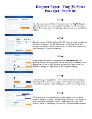 Designer Paper - Frog (50 Sheet
Package) | Paper De
1. Step
To get started, you must first create an account on site HelpWriting.net.
The registration process is quick and simple, taking just a few moments.
During this process, you will need to provide a password and a valid email
address.
2. Step
In order to create a "Write My Paper For Me" request, simply complete the
10-minute order form. Provide the necessary instructions, preferred
sources, and deadline. If you want the writer to imitate your writing style,
attach a sample of your previous work.
3. Step
When seeking assignment writing help from HelpWriting.net, our
platform utilizes a bidding system. Review bids from our writers for your
request, choose one of them based on qualifications, order history, and
feedback, then place a deposit to start the assignment writing.
4. Step
After receiving your paper, take a few moments to ensure it meets your
expectations. If you're pleased with the result, authorize payment for the
writer. Don't forget that we provide free revisions for our writing services.
5. Step
When you opt to write an assignment online with us, you can request
multiple revisions to ensure your satisfaction. We stand by our promise to
provide original, high-quality content - if plagiarized, we offer a full
refund. Choose us confidently, knowing that your needs will be fully met.
Designer Paper - Frog (50 Sheet Package) | Paper De Designer Paper - Frog (50 Sheet Package) | Paper De
 