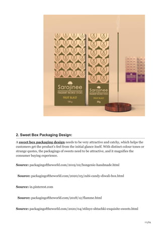 11/76
2. Sweet Box Packaging Design:
A sweet box packaging design needs to be very attractive and catchy, which helps the
customers get the product’s feel from the initial glance itself. With distinct colour tones or
strange quotes, the packagings of sweets need to be attractive, and it magnifies the
consumer buying experience.
Source: packagingoftheworld.com/2019/02/bongenie-handmade.html
Source: packagingoftheworld.com/2020/05/zubi-candy-diwali-box.html
Source: in.pinterest.com
Source: packagingoftheworld.com/2018/12/flamme.html
Source: packagingoftheworld.com/2020/04/stilnye-shtuchki-exquisite-sweets.html
 