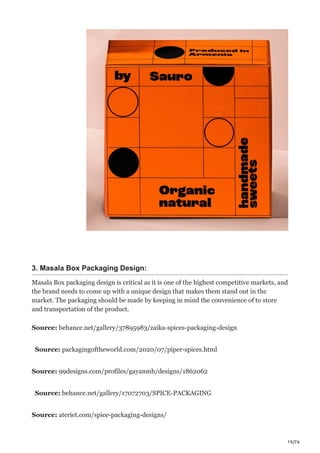 19/76
3. Masala Box Packaging Design:
Masala Box packaging design is critical as it is one of the highest competitive markets, and
the brand needs to come up with a unique design that makes them stand out in the
market. The packaging should be made by keeping in mind the convenience of to store
and transportation of the product.
Source: behance.net/gallery/37895983/zaika-spices-packaging-design
Source: packagingoftheworld.com/2020/07/piper-spices.html
Source: 99designs.com/profiles/gayanmh/designs/1862062
Source: behance.net/gallery/17072703/SPICE-PACKAGING
Source: ateriet.com/spice-packaging-designs/
 