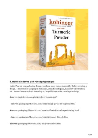27/76
4. Medical/Pharma Box Packaging Design:
In the Pharma box packaging design, you have many things to consider before creating a
design. The elements like proper standards, execution of space, necessary information,
etc., have to be maintained according to the guidelines while creating the design.
Source: in.pinterest.com/pin/133982157655661635/
Source: packagingoftheworld.com/2021/06/97-glowic-97-supreme.html
Source: packagingoftheworld.com/2021/07/flexitol-brand-repositioning.html
Source: packagingoftheworld.com/2020/10/neodx-biotech.html
Source: packagingoftheworld.com/2019/07/inmbox.html
 