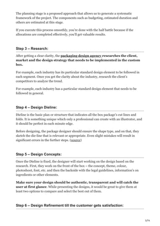 3/76
The planning stage is a proposed approach that allows us to generate a systematic
framework of the project. The components such as budgeting, estimated duration and
others are estimated at this stage.
If you execute this process smoothly, you’re done with the half battle because if the
allocations are completed effectively, you’ll get valuable results.
Step 3 – Research:
After getting a clear clarity, the packaging design agency researches the client,
market and the design strategy that needs to be implemented in the custom
box.
For example, each industry has its particular standard design element to be followed in
each segment. Once you get the clarity about the industry, research the client’s
competitors to analyze the trend.
For example, each industry has a particular standard design element that needs to be
followed in general.
Step 4 – Design Dieline:
Dieline is the basic plan or structure that indicates all the box package’s cut lines and
folds. It is something unique which only a professional can create with an illustrator, and
it should be perfect in each minute edge.
Before designing, the package designer should ensure the shape type, and on that, they
sketch the die-line that is relevant or appropriate. Even slight mistakes will result in
significant errors in the further steps. (source)
Step 5 – Design Concepts:
Once the Dieline is fixed, the designer will start working on the design based on the
research. First, they work on the front of the box – the concept, theme, colour,
photoshoot, font, etc. and then the backside with the legal guidelines, information’s on
ingredients or other elements.
Make sure your design should be authentic, transparent and will catch the
user at first glance. While presenting the designs, it would be great to give them at
least two options to compare and select the best out of them.
Step 6 – Design Refinement till the customer gets satisfaction:
 