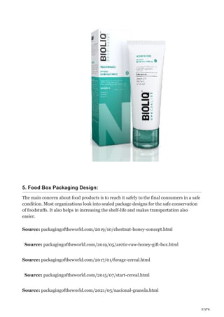 37/76
5. Food Box Packaging Design:
The main concern about food products is to reach it safely to the final consumers in a safe
condition. Most organizations look into sealed package designs for the safe conservation
of foodstuffs. It also helps in increasing the shelf-life and makes transportation also
easier.
Source: packagingoftheworld.com/2019/10/chestnut-honey-concept.html
Source: packagingoftheworld.com/2019/05/arctic-raw-honey-gift-box.html
Source: packagingoftheworld.com/2017/01/forage-cereal.html
Source: packagingoftheworld.com/2015/07/start-cereal.html
Source: packagingoftheworld.com/2021/05/nacional-granola.html
 