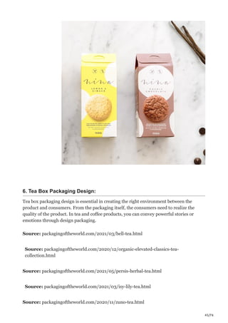 45/76
6. Tea Box Packaging Design:
Tea box packaging design is essential in creating the right environment between the
product and consumers. From the packaging itself, the consumers need to realize the
quality of the product. In tea and coffee products, you can convey powerful stories or
emotions through design packaging.
Source: packagingoftheworld.com/2021/03/bell-tea.html
Source: packagingoftheworld.com/2020/12/organic-elevated-classics-tea-
collection.html
Source: packagingoftheworld.com/2021/05/persis-herbal-tea.html
Source: packagingoftheworld.com/2021/03/isy-lily-tea.html
Source: packagingoftheworld.com/2020/11/zuno-tea.html
 