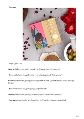 5/76
Source:
https://phool.co/
Source: behance.net/gallery/123817397/Incense-Story-Fragnances?
Source: behance.net/gallery/72100959/Agni-Agarbatti-Photography?
Source: behance.net/gallery/116921297/AAMODAM-AgarbattiIncense-Sticks-Package-
Design?
Source: behance.net/gallery/14431225/WOODS?
Source: behance.net/gallery/72100959/Agni-Agarbatti-Photography?
Source: packagingoftheworld.com/2021/06/sarojinee-incense-sticks.html
 