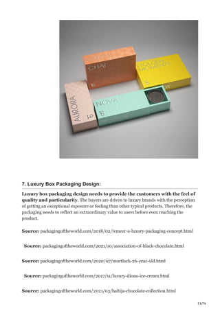 53/76
7. Luxury Box Packaging Design:
Luxury box packaging design needs to provide the customers with the feel of
quality and particularity. The buyers are driven to luxury brands with the perception
of getting an exceptional exposure or feeling than other typical products. Therefore, the
packaging needs to reflect an extraordinary value to users before even reaching the
product.
Source: packagingoftheworld.com/2018/02/ivmeer-a-luxury-packaging-concept.html
Source: packagingoftheworld.com/2021/10/association-of-black-chocolate.html
Source: packagingoftheworld.com/2020/07/mortlach-26-year-old.html
Source: packagingoftheworld.com/2017/11/luxury-dione-ice-cream.html
Source: packagingoftheworld.com/2021/03/baltija-chocolate-collection.html
 