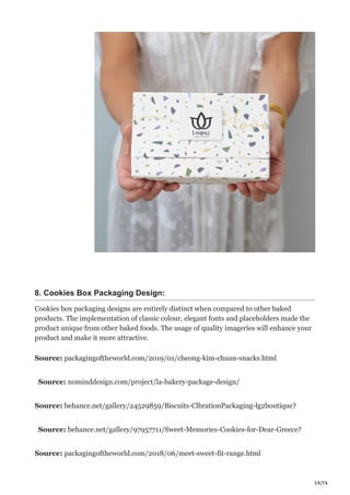 59/76
8. Cookies Box Packaging Design:
Cookies box packaging designs are entirely distinct when compared to other baked
products. The implementation of classic colour, elegant fonts and placeholders made the
product unique from other baked foods. The usage of quality imageries will enhance your
product and make it more attractive.
Source: packagingoftheworld.com/2019/01/cheong-kim-chuan-snacks.html
Source: nominddesign.com/project/la-bakery-package-design/
Source: behance.net/gallery/24529859/Biscuits-ClbrationPackaging-lg2boutique?
Source: behance.net/gallery/97957711/Sweet-Memories-Cookies-for-Dear-Greece?
Source: packagingoftheworld.com/2018/06/meet-sweet-fit-range.html
 