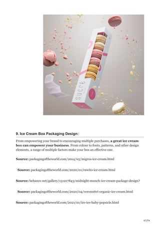 67/76
9. Ice Cream Box Packaging Design:
From empowering your brand to encouraging multiple purchases, a great ice cream
box can empower your business. From colour to fonts, patterns, and other design
elements, a range of multiple factors make your box an effective one.
Source: packagingoftheworld.com/2014/05/migros-ice-cream.html
Source: packagingoftheworld.com/2020/01/rawito-ice-cream.html
Source: behance.net/gallery/131217843/midnight-munch-ice-cream-package-design?
Source: packagingoftheworld.com/2020/04/veronuttri-organic-ice-cream.html
Source: packagingoftheworld.com/2021/01/ice-ice-baby-popsicle.html
 