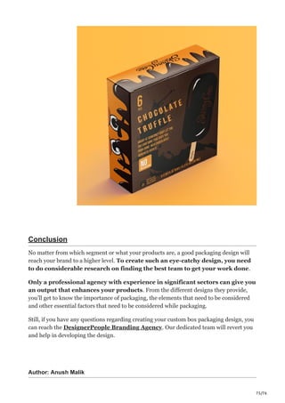 75/76
Conclusion
No matter from which segment or what your products are, a good packaging design will
reach your brand to a higher level. To create such an eye-catchy design, you need
to do considerable research on finding the best team to get your work done.
Only a professional agency with experience in significant sectors can give you
an output that enhances your products. From the different designs they provide,
you’ll get to know the importance of packaging, the elements that need to be considered
and other essential factors that need to be considered while packaging.
Still, if you have any questions regarding creating your custom box packaging design, you
can reach the DesignerPeople Branding Agency. Our dedicated team will revert you
and help in developing the design.
Author: Anush Malik
 