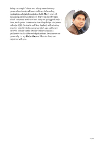 76/76
Being a strategist’s head and a long term visionary
personality aims to achieve excellence in branding,
packaging and digital marketing field. My 15 years of
design experience and masters degree ais my strength
which keeps me motivated and keep me going positively. I
have participated in extensive branding design conquests
in India, USA, Australia and New Zealand with winning
zeal. My objective is to encourage start-ups and hence
involves actively in the articles which will act as a
productive intake of knowledge for them. Do connect me
personally via my LinkedIn and I love to share my
expertise with you.
 