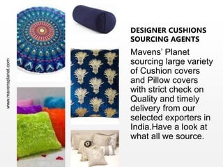 www.mavensplanet.com
DESIGNER CUSHIONS
SOURCING AGENTS
Mavens’ Planet
sourcing large variety
of Cushion covers
and Pillow covers
with strict check on
Quality and timely
delivery from our
selected exporters in
India.Have a look at
what all we source.
 
