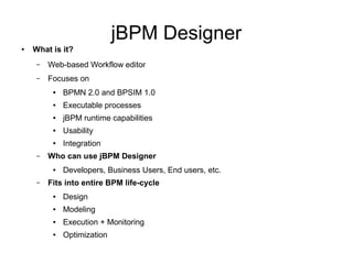 jBPM Designer
● What is it?
– Web-based Workflow editor
– Focuses on
● BPMN 2.0 and BPSIM 1.0
● Executable processes
● jBPM runtime capabilities
● Usability
● Integration
– Who can use jBPM Designer
● Developers, Business Users, End users, etc.
– Fits into entire BPM life-cycle
● Design
● Modeling
● Execution + Monitoring
● Optimization
 