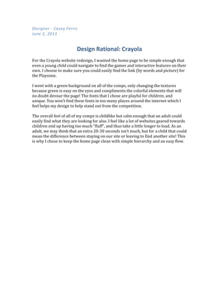 Designer	
  -­‐	
  Casey	
  Ferris	
  
June	
  2,	
  2013	
  
Design	
  Rational:	
  Crayola	
  
  
For  the  Crayola  website  redesign,  I  wanted  the  home  page  to  be  simple  enough  that  
even  a  young  child  could  navigate  to  find  the  games  and  interactive  features  on  their  
own.  I  choose  to  make  sure  you  could  easily  find  the  link  (by  words  and  picture)  for  
the  Playzone.    
  
I  went  with  a  green  background  on  all  of  the  comps,  only  changing  the  textures  
because  green  is  easy  on  the  eyes  and  compliments  the  colorful  elements  that  will  
no  doubt  devour  the  page!  The  fonts  that  I  chose  are  playful  for  children,  and  
unique.  You  won’t  find  these  fonts  in  too  many  places  around  the  internet  which  I  
feel  helps  my  design  to  help  stand  out  from  the  competition.    
  
The  overall  feel  of  all  of  my  comps  is  childlike  but  calm  enough  that  an  adult  could  
easily  find  what  they  are  looking  for  also.  I  feel  like  a  lot  of  websites  geared  towards  
children  end  up  having  too  much  “fluff”,  and  thus  take  a  little  longer  to  load.  As  an  
adult,  we  may  think  that  an  extra  20-­‐30  seconds  isn’t  much,  but  for  a  child  that  could  
mean  the  difference  between  staying  on  our  site  or  leaving  to  find  another  site!  This  
is  why  I  chose  to  keep  the  home  page  clean  with  simple  hierarchy  and  an  easy  flow.    
     
 