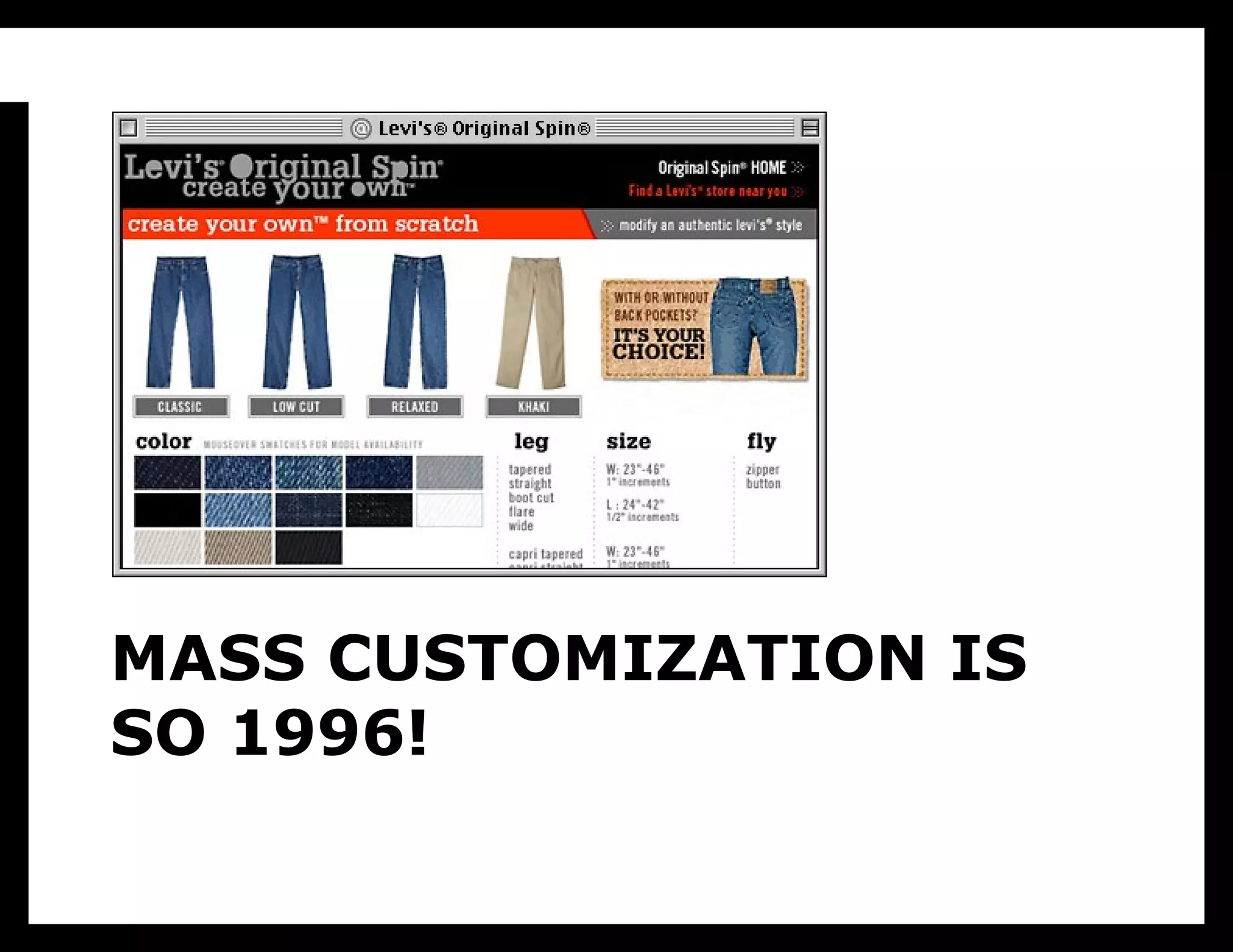 I know what you’re thinking: “Mike just saw a MakerBot and got all
excited. We’ve heard this all before, it’s called mass customization, and
it’s never worked out.” Why talk about this again? Because I think that the
presentation of mass customization as “configurators for everything” (such
as this 1998 project from Levi’s) missed the point. That totally gets the
user motivation wrong: most people don’t want to be designers of
everything, they want to design a couple of things, but be consumers of the
rest. Some people want to make their own clothes, but those people
typically don’t build their own cars, and vice versa. Most people have
better things to do than figure out what colors and patterns look good
together, what makes them look sexy or powerful, how much firmware will
fit into the onboard memory. They’re busy. They want someone who is a

    MASS CUSTOMIZATION IS
professional to do that research, to think really hard about what they need,
to be really fluent in the tools that make it good, then to create a solution.
    SO 1996!
 