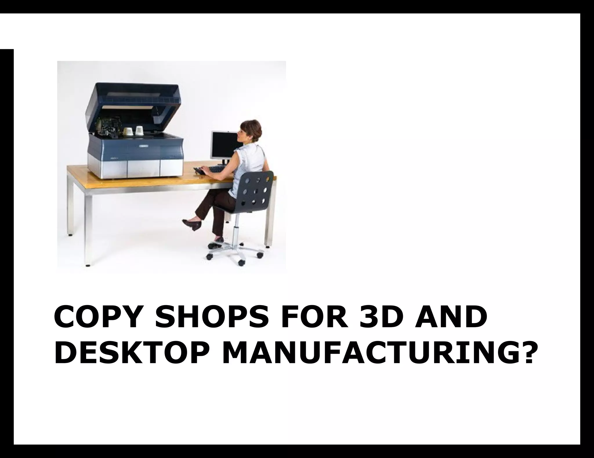 I’m also not talking about desktop
           manufacturing. As much as all us
           geeks want a Star Trek replicator,
           it’s not that useful in practice. We
           just don’t need that much new stuff
           all the time. Paper printers are
           useful because they represent high
           density information that fits into a
           rich existing culture of information
           use, and even they’re not used
           nearly as much as ecommerce sites.
           Outside of work, people probably
           shop a lot more than they print.
COPY SHOPS FOR 3D AND
DESKTOP MANUFACTURING?
 