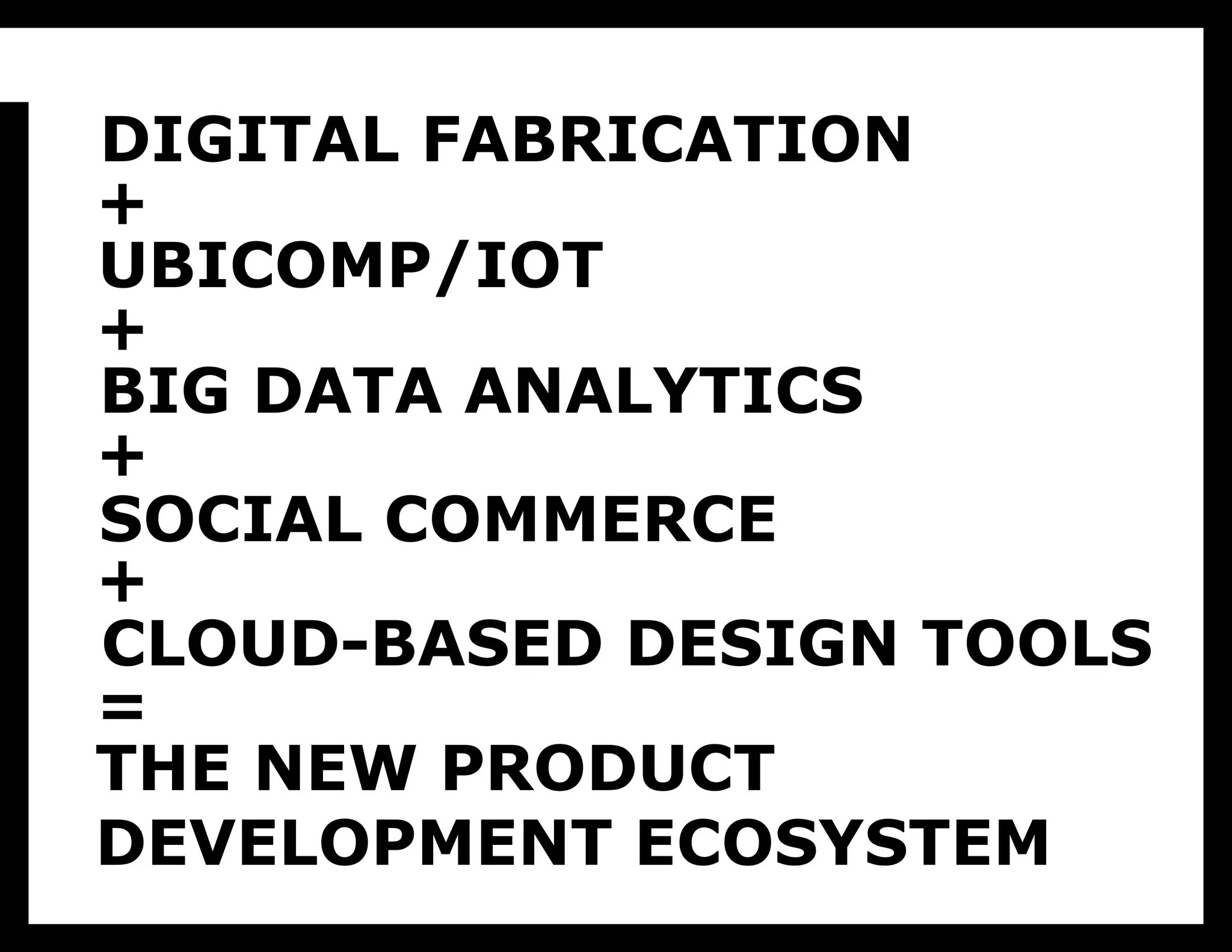 To me, the whole ecosystem looks like this. Here come the buzz words, so excuse me in advance.
•Digital fabrication, we know what that is. It will allow us to make all kinds of things in small batches.

     DIGITAL FABRICATION
•Ubiquitous Computing and the Internet of Things is leading to everyday objects that send a stream of telemetry when we bring them home.
They have an information shadow in the cloud that can be data mined.


     +
•Big Data Analytics crunches all of that data to create information about people’s behavior.
•Social commerce creates sales channels that sell small numbers of products by finding niche markets and letting them market to each other
•And finally, cloud-based design tools will allow designers and engineers to collaborate on the distributed development of physical products.


     UBICOMP/IOT
This is my ecosystem vision: a world where design directly drives product creation, and where data informs design. This is a world where
products are made in small numbers only when they are requested. They are made locally, with local materials and workers, while at the same

     +
time being able to use design and engineering talent from anywhere on earth. In other words, they use the best qualities of both atoms and bits:
atoms are available everywhere, bits travel fast. Designers in this vision add hypotheses testing against the actual market to their toolbox of
design methods.

     BIG DATA ANALYTICS
In the full pipe dream, this means we use fewer natural resources, take full advantage of talented people wherever they are, create only products


     +
in large quantities that people need and want, meet the needs of tiny niche audiences, while still taking advantage of the infinite variety implicit
in digital manufacturing technologies. Whew!



     SOCIAL COMMERCE
     +
     CLOUD-BASED DESIGN TOOLS
     =
     THE NEW PRODUCT
     DEVELOPMENT ECOSYSTEM
 