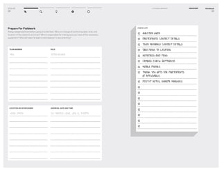 DT for Ed
28
Prepare For Fieldwork
Assign responsibilities before going into the ﬁeld. Who is in charge of conﬁrming date, time, and
location of the research activities? Who is responsible for making sure you have all the necessary
equipment? Who will take the lead in interviewing? In documenting?
ROLE
INTERVIEWER
TEAM MEMBER
MEG
LOCATION OR INTERVIEWEE
JOHN SMITH
ADDRESS, DATE AND TIME
123 MAIDEN LANE, JAN 12, 4:30PM
Workbook
29
1–2 Prepare Research DISCOVERY
CHECK LIST
QUESTION GUIDE
PARTICIPANTS CONTACT DETAILS
TEAM MEMBERS’ CONTACT DETAILS
DIRECTIONS TO LOCATION
NOTEPADS AND PENS
CAMERA (CHECK BATTERIES!)
MOBILE PHONES
THANK YOU GIFTS FOR PARTICIPANTS
(IF APPLICABLE)
POST-IT NOTES, SHARPIE MARKERS
 