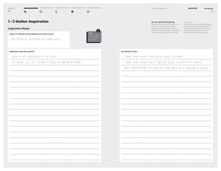 DT for Ed
30
NAME OF PERSON INTERVIEWED/LOCATION VISITED
JOHN SMITH, HIS BEDROOM AND WORKSPACE
1–3 Gather Inspiration
Inspiration Notes
OBSERVATIONS AND QUOTES
- JOHN KEEPS EARPHONES AT HIS DESK
- “I’M VISUAL, SO I USE PINTEREST WHEN I’M WRITING A PAPER.”
TIP
Fill this out of
this for each
interview.
!
Workbook
31
1–3 Gather Inspiration DISCOVERY
INTERPRETATIONS
- I THINK MUSIC HELPS JOHN FOCUS WHILE STUDYING
- I THINK JOHN LEARNS BEST THROUGH VISUAL CONTENT AND WANTS
MORE OPPORTUNITIES TO SURF THE WEB WHILE HE IS WORKING IN SCHOOL.
AS YOU ARE INTERVIEWING,
capture what you see and hear during
a ﬁeld visit. Capture direct quotes.
Separate your observations from your
interpretations so that you know what you
saw and what you thought it meant for
that person.
Look for work-arounds and adaptations
people have made to make a system to
serve their needs better such as books
stacked under a laptop to make the
screen a better height for viewing.
 