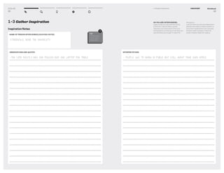 DT for Ed
32
NAME OF PERSON INTERVIEWED/LOCATION VISITED
STARBUCKS, NEAR THE UNIVERSITY
1–3 Gather Inspiration
Inspiration Notes
OBSERVATIONS AND QUOTES
-THE CAFE MOSTLY HAS ONE PERSON AND ONE LAPTOP PER TABLE
TIP
Fill this out of
this for each
observation..
!
Workbook
33
1–3 Gather Inspiration DISCOVERY
AS YOU ARE INTERVIEWING,
capture what you see and hear during
a ﬁeld visit. Capture direct quotes.
Separate your observations from your
interpretations so that you know what you
saw and what you thought it meant for
that person.
Look for work-arounds and adaptations
people have made to make a system to
serve their needs better such as books
stacked under a laptop to make the
screen a better height for viewing.
INTERPRETATIONS
- PEOPLE LIKE TO WORK IN PUBLIC BUT STILL WANT THEIR OWN SPACE.
 