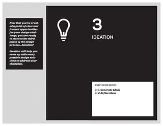 Now that you’ve creat-
ed a point-of-view and
framed opportunities
for your design chal-
lenge, you are ready
to move to the third
phase of the design
process...Ideation!
Ideation will help you
come up with many
possible design solu-
tions to address your
challenge.
3
IDEATION
WHAT’S IN THIS SECTION
3–1 Generate Ideas
3–2 Refine Ideas
 