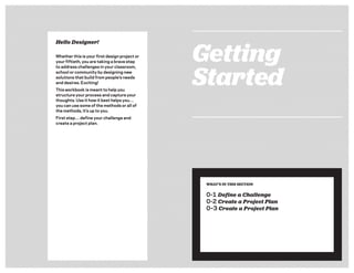 Getting
Started
WHAT’S IN THIS SECTION
0-1 Define a Challenge
0-2 Create a Project Plan
0–3 Create a Project Plan
Hello Designer!
Whether this is your ﬁrst design project or
your ﬁftieth, you are taking a brave step
to address challenges in your classroom,
school or community by designing new
solutions that build from people’s needs
and desires. Exciting!
This workbook is meant to help you
structure your process and capture your
thoughts. Use it how it best helps you…
you can use some of the methods or all of
the methods, it’s up to you.
First step… deﬁne your challenge and
create a project plan.
 