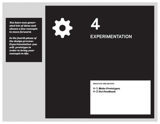 You have now gener-
ated lots of ideas and
chosen a few concepts
to move forward.
In the fourth phase of
the design process—
Experimentation—you
will prototype in
order to bring your
concepts to life.
WHAT’S IN THIS SECTION
4–1 Make Prototypes
4–2 Get Feedback
4
EXPERIMENTATION
 