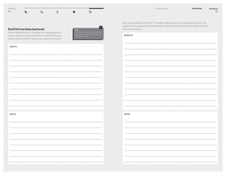 DT for Ed
84
Build Partnerships (optional)
Which organizations or individuals that have capabilities
you are missing in order to realize your idea? What is your
relationship with them? How can you reach out to them?
WHAT IF...
NOTES
TIP
Use this method when you need the
resources or capabilities from others
to realize your idea.
!
Workbook
85
5–2 Engage Others EVOLUTION
What are you asking from them? Consider adapting your pitch to speak directly to this
audience. Why would they be interested in helping? How do both parties hope to beneﬁt
from a partnership?
BENEFITS
NOTES
 