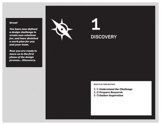 WHAT’S IN THIS SECTION
1–1 Understand the Challenge
1–2 Prepare Research
1–3 Gather Inspiration
DISCOVERY
1Great!
You have now defined
a design challenge to
create new solutions
for, and have sketched
a work plan for you
and your team.
Now you are ready to
move on to the first
phase of the design
process... Discovery.
 