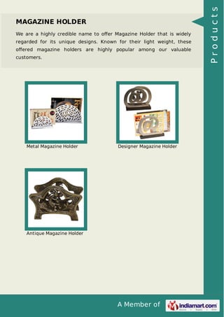 A Member of
MAGAZINE HOLDER
We are a highly credible name to oﬀer Magazine Holder that is widely
regarded for its unique designs. Known for their light weight, these
oﬀered magazine holders are highly popular among our valuable
customers.
Metal Magazine Holder Designer Magazine Holder
Antique Magazine Holder
Products
 