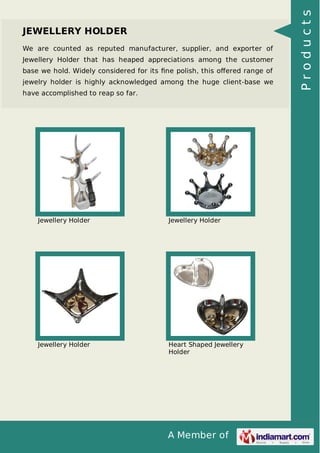 A Member of
JEWELLERY HOLDER
We are counted as reputed manufacturer, supplier, and exporter of
Jewellery Holder that has heaped appreciations among the customer
base we hold. Widely considered for its ﬁne polish, this oﬀered range of
jewelry holder is highly acknowledged among the huge client-base we
have accomplished to reap so far.
Jewellery Holder Jewellery Holder
Jewellery Holder Heart Shaped Jewellery
Holder
Products
 